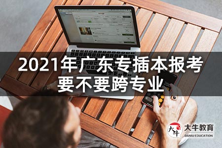 2021年广东专插本报考要不要跨专业