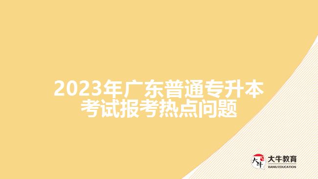 2023年广东普通专升本考试报考热点问题