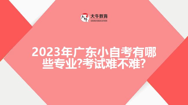 2023年广东小自考有哪些专业?考试难不难?