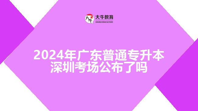 2024年广东普通专升本深圳考场公布了吗
